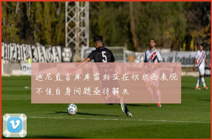 迪尼直言库库雷利亚在切尔西表现不佳自身问题亟待解决