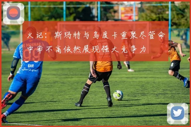 火记：斯玛特与乌度卡重聚尽管命中率不高依然展现强大竞争力
