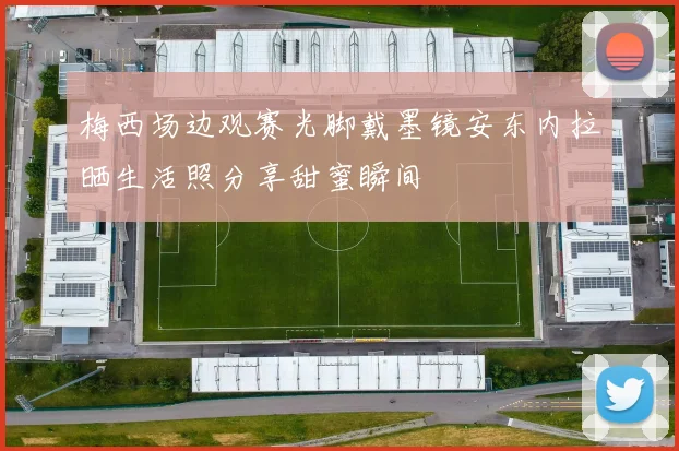 梅西场边观赛光脚戴墨镜安东内拉晒生活照分享甜蜜瞬间