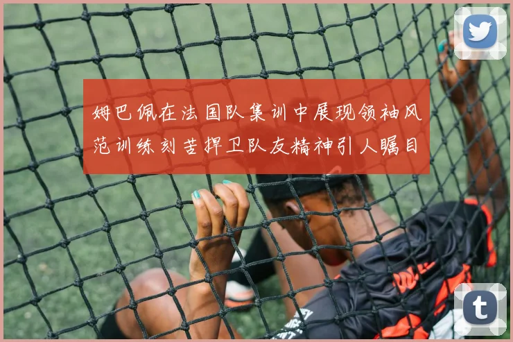 姆巴佩在法国队集训中展现领袖风范训练刻苦捍卫队友精神引人瞩目
