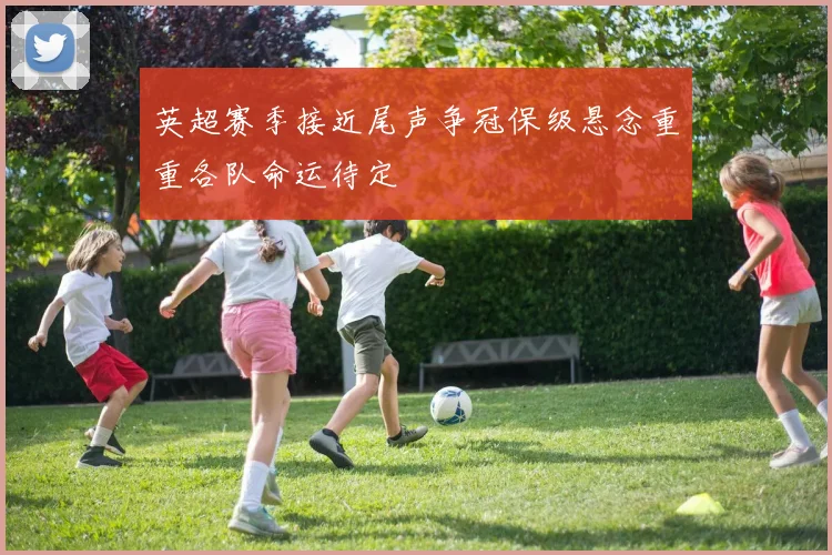 英超赛季接近尾声争冠保级悬念重重各队命运待定