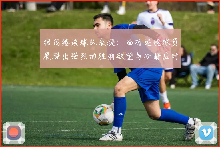 宿茂臻谈球队表现：面对逆境球员展现出强烈的胜利欲望与冷静应对能力