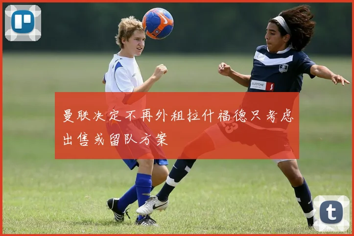 曼联决定不再外租拉什福德只考虑出售或留队方案