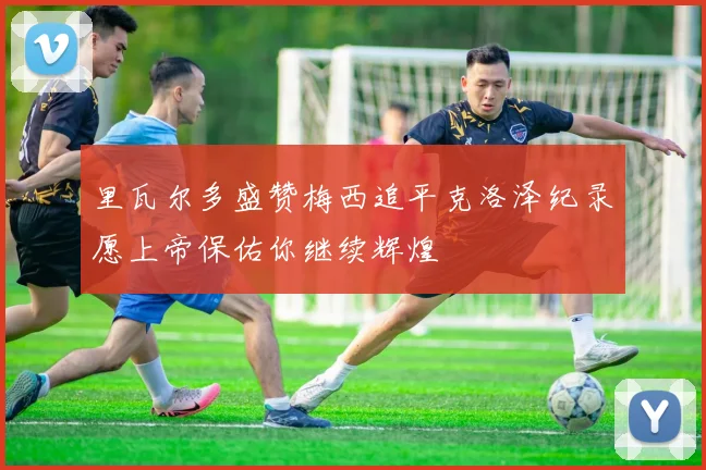 里瓦尔多盛赞梅西追平克洛泽纪录愿上帝保佑你继续辉煌