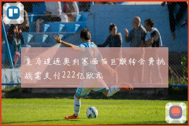 皇马追逐奥利塞面临巨额转会费挑战需支付222亿欧元