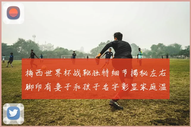 梅西世界杯战靴独特细节揭秘左右脚印有妻子和孩子名字彰显家庭温暖