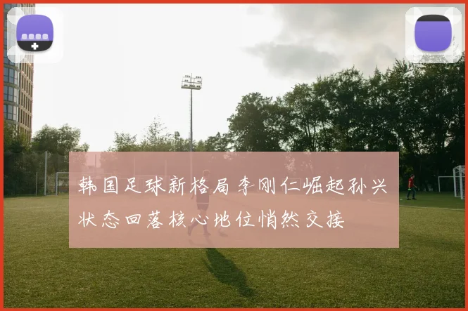 韩国足球新格局李刚仁崛起孙兴慜状态回落核心地位悄然交接