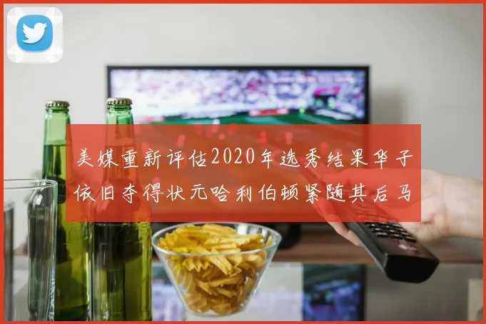 美媒重新评估2020年选秀结果华子依旧夺得状元哈利伯顿紧随其后马克西位列探花