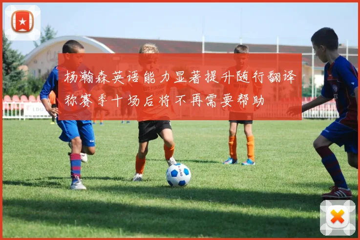 杨瀚森英语能力显著提升随行翻译称赛季十场后将不再需要帮助