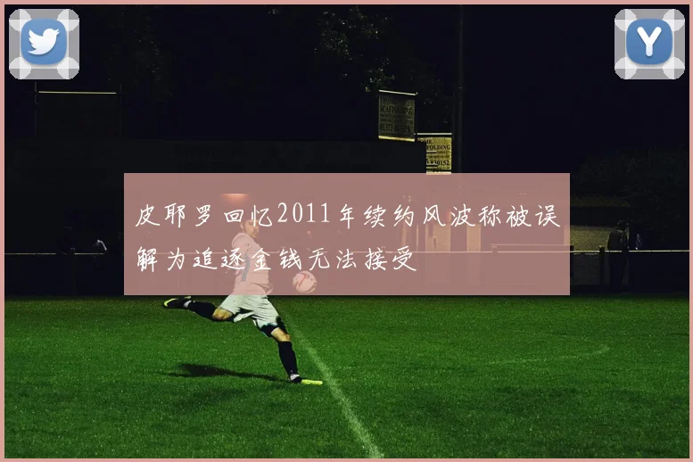 皮耶罗回忆2011年续约风波称被误解为追逐金钱无法接受