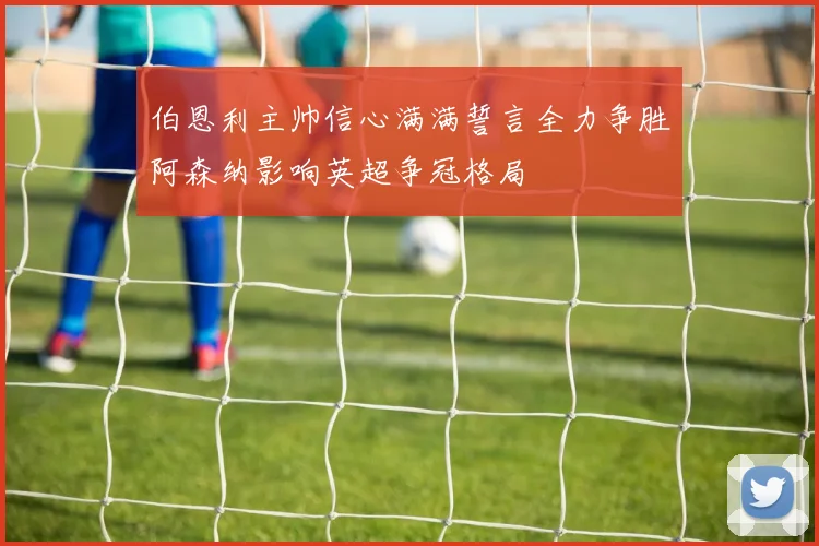 伯恩利主帅信心满满誓言全力争胜阿森纳影响英超争冠格局
