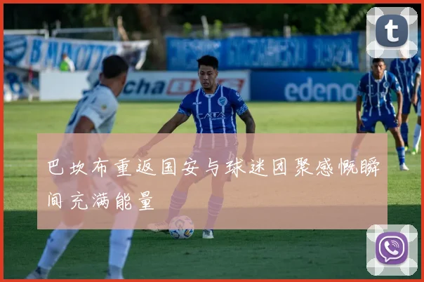 巴坎布重返国安与球迷团聚感慨瞬间充满能量