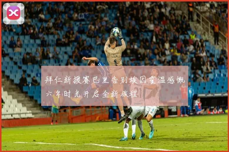 拜仁新援赛巴里告别埃因霍温感慨六年时光开启全新旅程