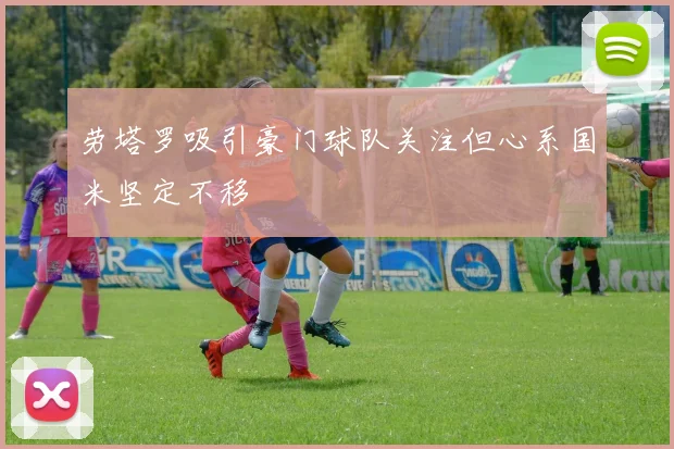 劳塔罗吸引豪门球队关注但心系国米坚定不移
