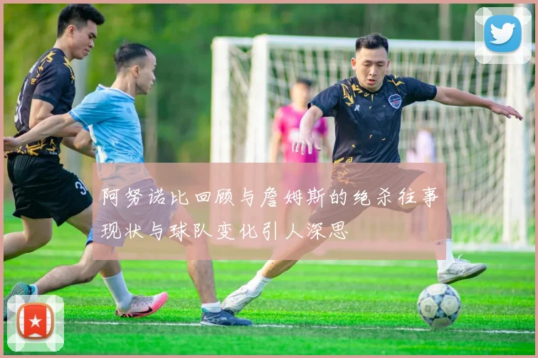 阿努诺比回顾与詹姆斯的绝杀往事现状与球队变化引人深思