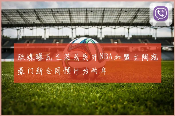 欧媒曝瓦兰若或离开NBA加盟立陶宛豪门新合同预计为两年