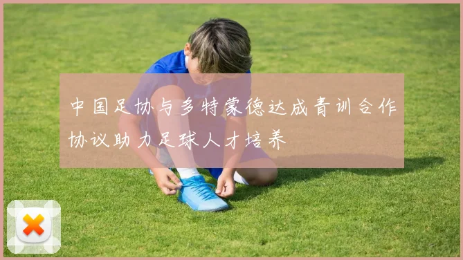 中国足协与多特蒙德达成青训合作协议助力足球人才培养