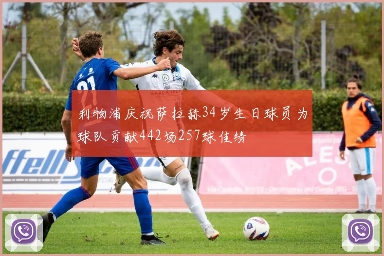 利物浦庆祝萨拉赫34岁生日球员为球队贡献442场257球佳绩
