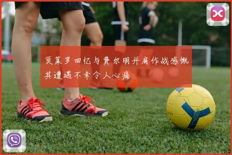 莫莱罗回忆与费尔明并肩作战感慨其遭遇不幸令人心痛