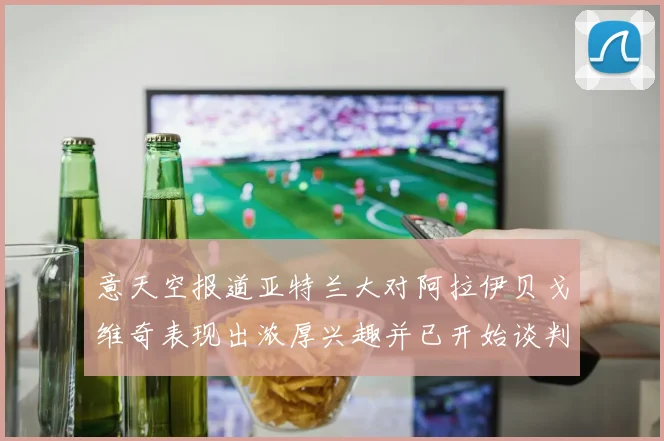 意天空报道亚特兰大对阿拉伊贝戈维奇表现出浓厚兴趣并已开始谈判