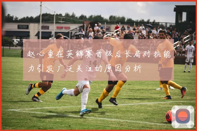 赵心童在英锦赛晋级后长局对抗能力引发广泛关注的原因分析